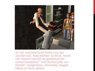 En niet veel later heeft Mieke nog een zoontje vast. ‘Hallo kleintje’ zucht ze. ‘Maar hier hebben we niet op gerekend met namen bedenken’ ‘wat denken jullie van Damir?’ vraagt Mara. ‘Geweldig’ zeggen Mieke en Kevin allebei.