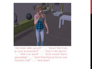 ‘Hé Miek! Alles goed?’ ‘…’ ‘Mooi! Wat heb je voor je examen?’ ‘…’ ‘Dat is niet slecht.’ ‘…’ ‘Wat is er dan?’ ‘…’ ‘Echt waar? Dat is geweldig!’ ‘…’ ‘oké! Feliciteer je Kevin ook namens mij?’ ‘…’ ‘oké doei!’