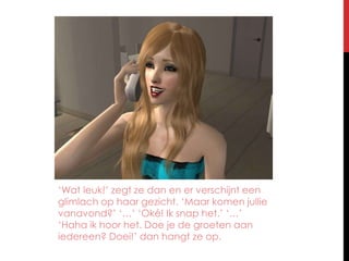 ‘Wat leuk!’ zegt ze dan en er verschijnt een glimlach op haar gezicht. ‘Maar komen jullie vanavond?’ ‘…’ ‘Oké! Ik snap het.’ ‘…’ ‘Haha ik hoor het. Doe je de groeten aan iedereen? Doei!’ dan hangt ze op.