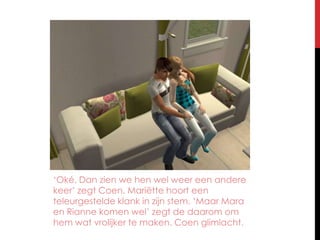 ‘Oké. Dan zien we hen wel weer een andere keer’ zegt Coen. Mariëtte hoort een teleurgestelde klank in zijn stem. ‘Maar Mara en Rianne komen wel’ zegt de daarom om hem wat vrolijker te maken. Coen glimlacht.