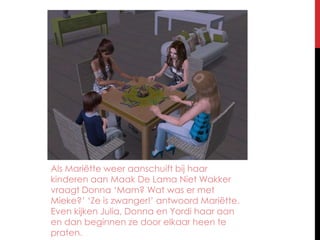 Als Mariëtte weer aanschuift bij haar kinderen aan Maak De Lama Niet Wakker vraagt Donna ‘Mam? Wat was er met Mieke?’ ‘Ze is zwanger!’ antwoord Mariëtte. Even kijken Julia, Donna en Yordi haar aan en dan beginnen ze door elkaar heen te praten.