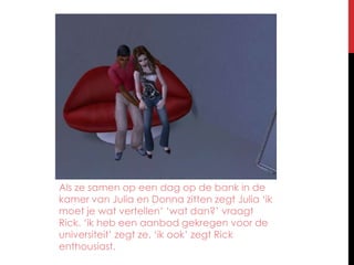 Als ze samen op een dag op de bank in de kamer van Julia en Donna zitten zegt Julia ‘ik moet je wat vertellen’ ‘wat dan?’ vraagt Rick. ‘ik heb een aanbod gekregen voor de universiteit’ zegt ze. ‘ik ook’ zegt Rick enthousiast.