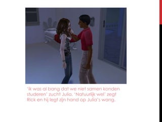 ‘ik was al bang dat we niet samen konden studeren’ zucht Julia. ‘Natuurlijk wel’ zegt Rick en hij legt zijn hand op Julia’s wang.