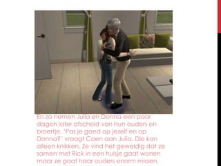 En zo nemen Julia en Donna een paar dagen later afscheid van hun ouders en broertje. ‘Pas je goed op jezelf en op Donna?’ vraagt Coen aan Julia. Die kan alleen knikken. Ze vind het geweldig dat ze samen met Rick in een huisje gaat wonen maar ze gaat haar ouders enorm missen.
