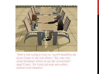 ‘Wat is het rustig in huis nu’ zucht Mariëtte als zij en Coen in de tuin zitten. ‘Tja, vier van onze kinderen zitten al op de universiteit’ zegt Coen. ‘En Yordi zal ook wel willen, samen met Marsha’