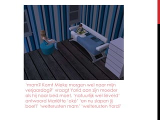 ‘mam? Komt Mieke morgen wel naar mijn verjaardag?’ vraagt Yorid aan zijn moeder als hij naar bed moet. ‘natuurlijk wel lieverd’ antwoord Mariëtte ‘oké’ ‘en nu slapen jij boef!’ ‘welterusten mam’ ‘welterusten Yordi’