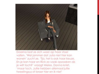 Daarna laat ze zich weer op haar stoel vallen. ‘Wel jammer dat Julia niet hier kan wonen’ zucht ze. ‘Tja, het is ook haar keuze. En je kan haar en Rick zo vaak opzoeken als je wilt toch?’ vraagt Mieke. Donna knikt. ‘maar toch. Jullie hebben allemaal jullie tweelingzus of broer hier en ik niet’