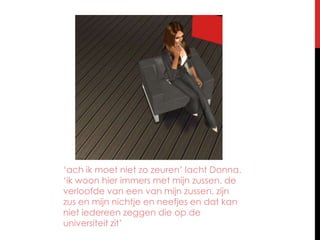 ‘ach ik moet niet zo zeuren’ lacht Donna. ‘ik woon hier immers met mijn zussen, de verloofde van een van mijn zussen, zijn zus en mijn nichtje en neefjes en dat kan niet iedereen zeggen die op de universiteit zit’