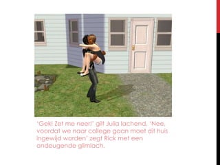 ‘Gek! Zet me neer!’ gilt Julia lachend. ‘Nee, voordat we naar college gaan moet dit huis ingewijd worden’ zegt Rick met een ondeugende glimlach.