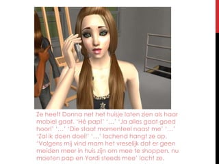 Ze heeft Donna net het huisje laten zien als haar mobiel gaat. ‘Hé pap!’ ‘…’ ‘Ja alles gaat goed hoor!’ ‘…’ ‘Die staat momenteel naast me’ ‘…’ ‘Zal ik doen doei!’ ‘…’ lachend hangt ze op. ‘Volgens mij vind mam het vreselijk dat er geen meiden meer in huis zijn om mee te shoppen, nu moeten pap en Yordi steeds mee’ lacht ze.