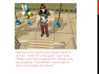 Niet veel later staat er een stoere tiener in de tuin. ‘wow! Dit is wel gaaf!’ zegt Yordi. ‘Welke wens heb je gekozen?’ vraagt Julia nieuwsgierig. ‘Populariteit, maar ik ga nu even wat anders aan doen!’