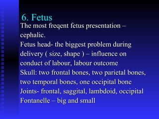 6. Fetus The most freqent fetus presentation – cephalic. Fetus head- the biggest problem during delivery ( size, shape ) – influence on conduct of labour, labour outcome  Skull: two frontal bones, two parietal bones, two temporal bones, one occipital bone Joints- frontal, saggital, lambdoid, occipital Fontanelle – big and small 