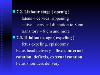 7.2. I.labour stage ( openig ) latens – cervical rippening active – cervical dilatation to 8 cm transitory – 8 cm and more  7.3. II labour stage   ( expeling )  fetus expeling, episiotomy  Fetus head delivery –  flexis, internal  rotation, deflexis, external rotation  Fetus shoulders delivery 