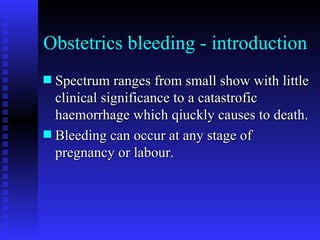 Obstetrics bleeding - introduction Spectrum ranges from small show with little clinical significance to a catastrofic haemorrhage which qiuckly causes to death. Bleeding can occur at any stage of pregnancy or labour. 