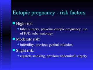 Ectopic pregnancy - risk factors High risk: tubal surgery, prevoius ectopic pregnancy, use of IUD, tubal patology Moderate risk: infertility, previous genital infection Slight risk: cigarete smoking, previous abdominal surgery  