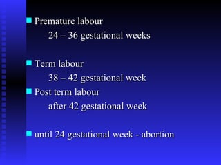 Premature labour  24 – 36 gestational weeks  Term labour 38 – 42 gestational week Post term labour  after 42 gestational week until 24 gestational week - abortion 