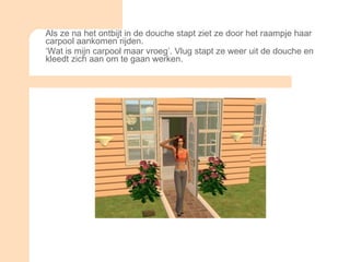 Als ze na het ontbijt in de douche stapt ziet ze door het raampje haar carpool aankomen rijden.  ‘ Wat is mijn carpool maar vroeg’. Vlug stapt ze weer uit de douche en kleedt zich aan om te gaan werken.  