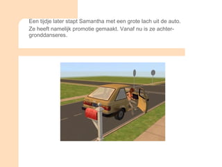Een tijdje later stapt Samantha met een grote lach uit de auto. Ze heeft namelijk promotie gemaakt. Vanaf nu is ze achter- gronddanseres.  