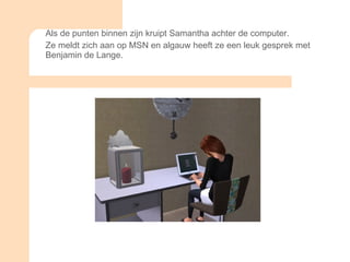 Als de punten binnen zijn kruipt Samantha achter de computer. Ze meldt zich aan op MSN en algauw heeft ze een leuk gesprek met Benjamin de Lange.  