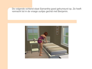 De volgende ochtend staat Samantha goed gehumeurd op. Ze heeft vannacht tot in de vroege uurtjes gechat met Benjamin.  