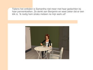 Tijdens het ontbijten is Samantha niet meer met haar gedachten bij haar pannenkoeken. Ze denkt aan Benjamin en weet zeker dat er een klik is. ‘Ik nodig hem straks meteen na mijn werk uit!’ 