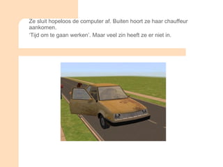 Ze sluit hopeloos de computer af. Buiten hoort ze haar chauffeur aankomen.  ‘ Tijd om te gaan werken’. Maar veel zin heeft ze er niet in. 