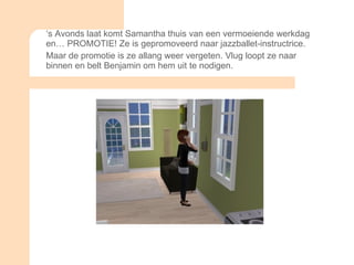 ‘ s Avonds laat komt Samantha thuis van een vermoeiende werkdag en… PROMOTIE! Ze is gepromoveerd naar jazzballet-instructrice. Maar de promotie is ze allang weer vergeten. Vlug loopt ze naar binnen en belt Benjamin om hem uit te nodigen. 