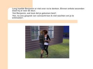 Lang hoefde Benjamin er niet over na te denken. Binnen enkele seconden staat hij al voor de deur. ‘ Hoi Benjamin, wat leuk dat je gekomen bent’. ‘ Hoi, na ons gesprek van vannacht kon ik niet wachten om je te ontmoeten’. 