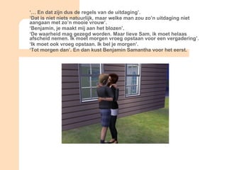 ‘…  En dat zijn dus de regels van de uitdaging’. ‘ Dat is niet niets natuurlijk, maar welke man zou zo’n uitdaging niet aangaan met zo’n mooie vrouw’. ‘ Benjamin, je maakt mij aan het blozen’. ‘ De waarheid mag gezegd worden. Maar lieve Sam, ik moet helaas afscheid nemen. Ik moet morgen vroeg opstaan voor een vergadering’. ‘ Ik moet ook vroeg opstaan. Ik bel je morgen’. ‘ Tot morgen dan’. En dan kust Benjamin Samantha voor het eerst. 