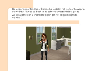 De volgende ochtend krijgt Samantha eindelijk het telefoontje waar ze op wachtte. ‘Ik heb de baan in de carrière Entertainment!’ gilt ze. Ze besluit meteen Benjamin te bellen om het goede nieuws te vertellen. 