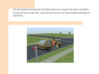 Uit het badkamerraampje ziet Samantha de carpool al staan wachten. Vlug rent ze er naar toe, want te laat komen op haar eerste werkdag is not-done. 