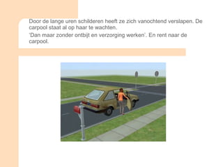 Door de lange uren schilderen heeft ze zich vanochtend verslapen. De carpool staat al op haar te wachten.  ‘ Dan maar zonder ontbijt en verzorging werken’. En rent naar de carpool.  