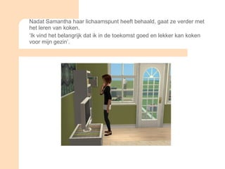 Nadat Samantha haar lichaamspunt heeft behaald, gaat ze verder met het leren van koken. ‘ Ik vind het belangrijk dat ik in de toekomst goed en lekker kan koken voor mijn gezin’.  