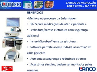 CARROS DE MEDICAÇÃO
BEIRA LEITO – FLO 1770

BENEFÍCIOS
•Melhora no processo da Enfermagem

• BIN´S para medicações de até 12 pacientes
• Fechadura/acesso eletrônico com segurança
adicional

• Inclue Microban® em sua estrutura
• Software permite acesso individual ao “bin” de
cada paciente
• Aumenta a segurança e reduzindo os erros
• Acessórios simples, podem ser montados pelos
usuarios

 