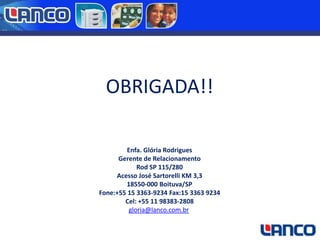 OBRIGADA!!
Enfa. Glória Rodrigues
Gerente de Relacionamento
Rod SP 115/280
Acesso José Sartorelli KM 3,3
18550-000 Boituva/SP
Fone:+55 15 3363-9234 Fax:15 3363 9234
Cel: +55 11 98383-2808
gloria@lanco.com.br

 