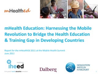 mHealth Education: Harnessing the Mobile Revolution to Bridge the Health Education  & Training Gap in Developing Countries Report for the mHealthEd 2011 at the Mobile Health Summit June 2011 