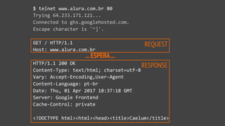 ...ESPERA...
REQUEST
RESPONSE
$ telnet www.alura.com.br 80
Trying 64.233.171.121...
Connected to ghs.googlehosted.com.
Escape character is '^]'.
GET / HTTP/1.1
Host: www.alura.com.br
HTTP/1.1 200 OK
Content-Type: text/html; charset=utf-8
Vary: Accept-Encoding,User-Agent
Content-Language: pt-br
Date: Thu, 01 Apr 2017 18:37:18 GMT
Server: Google Frontend
Cache-Control: private
<!DOCTYPE html><html><head><title>Caelum</title>
 