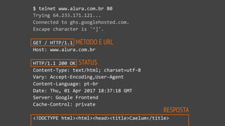 MÉTODO E URL
STATUS
RESPOSTA
$ telnet www.alura.com.br 80
Trying 64.233.171.121...
Connected to ghs.googlehosted.com.
Escape character is '^]'.
GET / HTTP/1.1
Host: www.alura.com.br
HTTP/1.1 200 OK
Content-Type: text/html; charset=utf-8
Vary: Accept-Encoding,User-Agent
Content-Language: pt-br
Date: Thu, 01 Apr 2017 18:37:18 GMT
Server: Google Frontend
Cache-Control: private
<!DOCTYPE html><html><head><title>Caelum</title>
 