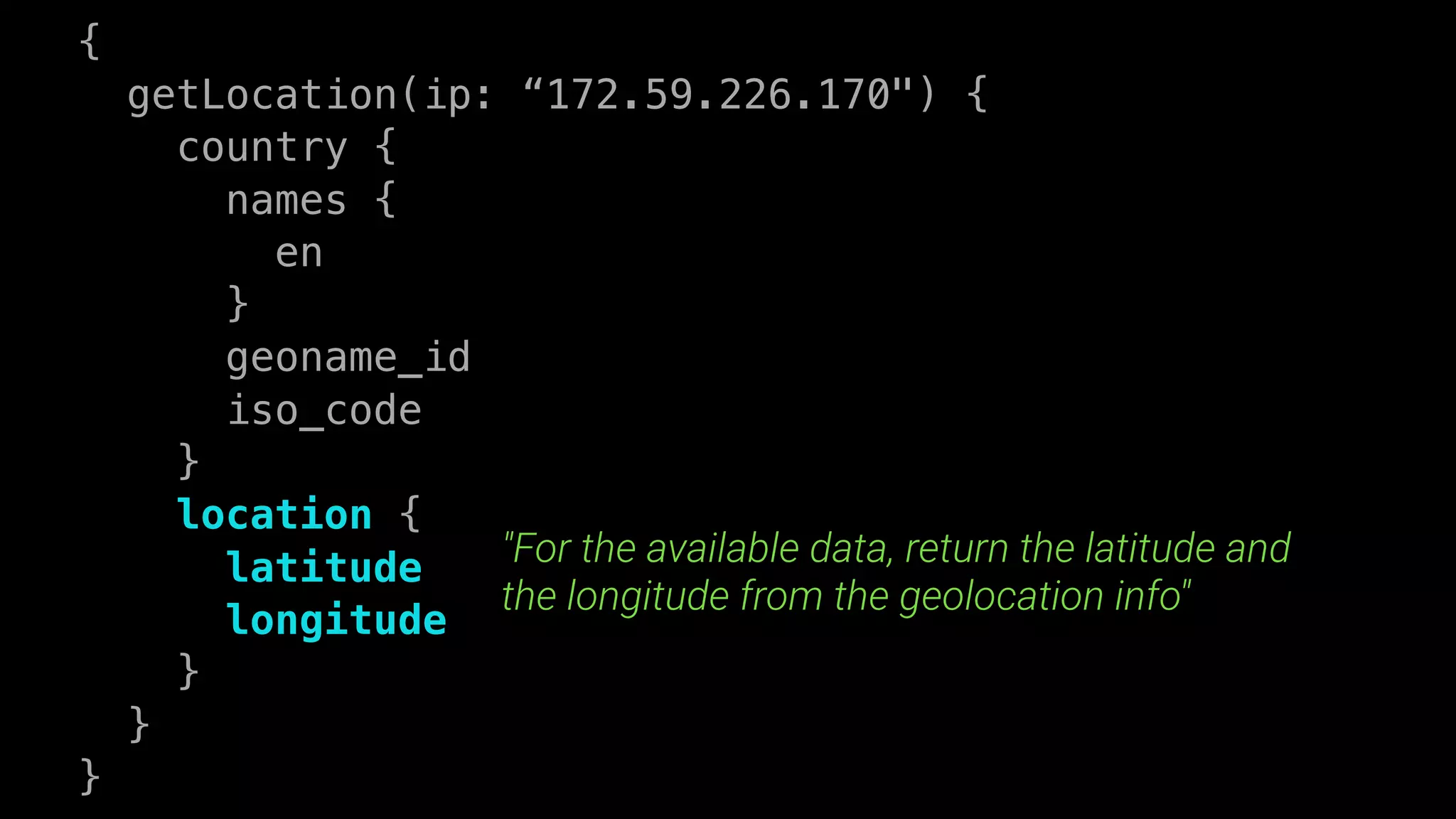 {
getLocation(ip: “172.59.226.170") {
country {
names {
en
}
geoname_id
iso_code
}
location {
latitude
longitude
}
}
}
"For the available data, return the latitude and
the longitude from the geolocation info"
 