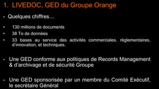 5 Diffusion libre
1. LIVEDOC, GED du Groupe Orange
- Quelques chiffres…
• 130 millions de documents
• 38 To de données
• 33 bases au service des activités commerciales, règlementaires,
d’innovation, et techniques.
- Une GED conforme aux politiques de Records Management
& d’archivage et de sécurité Groupe
- Une GED sponsorisée par un membre du Comité Exécutif,
le secrétaire Général
 