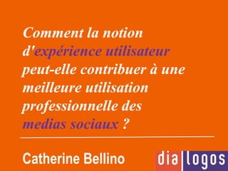 Comment la notion
d'expérience utilisateur
peut-elle contribuer à une
meilleure utilisation
professionnelle des
medias sociaux ?
Catherine Bellino
 
