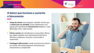 O básico que funciona e aumenta
o faturamento
• Tempo do cliente: estar disposto a atender na hora que
o cliente quer ser atendido. Como implementar uma
equipe para atendimento Omnichannel (telefone, e-mail,
WhatsApp, chat e redes sociais)
• Cliente carente: dar atenção para o consumidor. Marcas
que sabem trabalhar esse relacionamento de forma
eficiente se destacam. Encantar o consumidor é
importante!
• Embalagem diferenciada: estude uma forma de cativar o
seu cliente. São nestes pequenos momentos que
conquistamos o coração dele
Galleger Ilhe
 