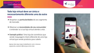  Respeitar as particularidades do seu segmento
de mercado
 Observar as necessidades do seu consumidor
e entender se a sua loja virtual atende a elas
 Exemplo prático: Uma loja de cosméticos que
vende maquiagem é bem diferente de uma loja
virtual que vende produtos para cabelo
Apesar das duas lojas trabalharem com o mesmo
segmento, existem diferenças entre elas
Toda loja virtual deve ser única e
necessariamente diferente uma da outra
Galleger Ilhe
 