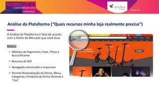 Análise da Plataforma (“Quais recursos minha loja realmente precisa”)
A Análise da Plataforma é feita de acordo
com o Nicho de Mercado que você atua.
BÁSICO
• Módulos de Pagamento, Frete, Filtros e
Busca Eficiente
• Recursos de SEO
• Navegação estruturada e responsiva
• Permite Personalização da Vitrine, Menu,
Categorias e Produtos de forma eficiente e
“rica”
Galleger Ilhe
 