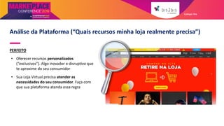 PERFEITO
• Oferecer recursos personalizados
(“exclusivos”). Algo inovador e disruptivo que
te aproxime do seu consumidor
• Sua Loja Virtual precisa atender as
necessidades do seu consumidor. Faça com
que sua plataforma atenda essa regra
Análise da Plataforma (“Quais recursos minha loja realmente precisa”)
Galleger Ilhe
 