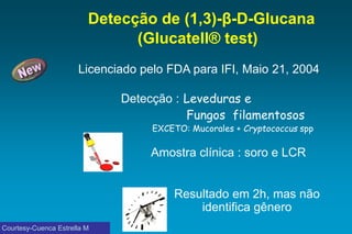Detecção de (1,3)-β-D-Glucana (Glucatell® test) 
Licenciado pelo FDA para IFI, Maio21, 2004 
Detecção:Levedurase 
Fungos filamentosos 
EXCETO: Mucorales+ Cryptococcusspp 
Amostraclínica : soro e LCR 
Resultado em2h, mas nãoidentifica gênero 
Courtesy-Cuenca Estrella M  