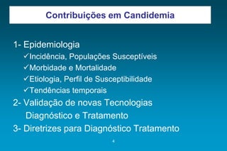 ContribuiçõesemCandidemia 
1-Epidemiologia 
Incidência, Populações Susceptíveis 
Morbidade e Mortalidade 
Etiologia, Perfil de Susceptibilidade 
Tendências temporais 
2-Validação de novas Tecnologias 
Diagnóstico e Tratamento 
3-Diretrizes para Diagnóstico Tratamento 
4 
 