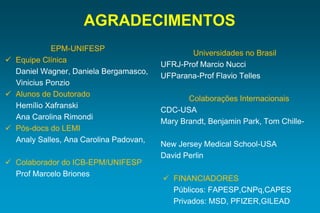 AGRADECIMENTOS 
EPM-UNIFESP 
Equipe Clínica 
Daniel Wagner, Daniela Bergamasco, 
Vinicius Ponzio 
Alunos de Doutorado 
Hemílio Xafranski 
Ana Carolina Rimondi 
Pós-docs do LEMI 
Analy Salles, Ana Carolina Padovan, 
Colaborador do ICB-EPM/UNIFESP 
Prof Marcelo Briones 
Universidadesno Brasil 
UFRJ-Prof MarcioNucci 
UFParana-Prof FlavioTelles 
ColaboraçõesInternacionais 
CDC-USA 
Mary Brandt, Benjamin Park, Tom Chille- 
New Jersey Medical School-USA 
David Perlin 
FINANCIADORES 
Públicos: FAPESP,CNPq,CAPES 
Privados: MSD, PFIZER,GILEAD 