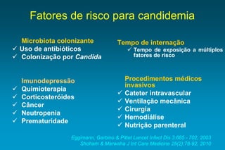 Fatores de risco para candidemia 
Microbiotacolonizante 
Usodeantibióticos 
ColonizaçãoporCandida 
Imunodepressão 
Quimioterapia 
Corticosteróides 
Câncer 
Neutropenia 
Prematuridade 
Tempodeinternação 
Tempodeexposiçãoamúltiplosfatoresderisco 
Procedimentos médicos invasivos 
Cateterintravascular 
Ventilaçãomecânica 
Cirurgia 
Hemodiálise 
Nutriçãoparenteral 
Eggimann, Garbino & Pittet Lancet Infect Dis 3:685 -702, 2003 
Shoham & Marwaha J Int Care Medicine 25(2):78-92, 2010  