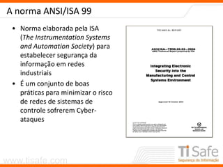 www.tisafe.com
A norma ANSI/ISA 99
• Norma elaborada pela ISA
(The Instrumentation Systems
and Automation Society) para
estabelecer segurança da
informação em redes
industriais
• É um conjunto de boas
práticas para minimizar o risco
de redes de sistemas de
controle sofrerem Cyber-
ataques
 